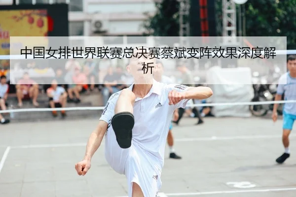 中国女排世界联赛总决赛蔡斌变阵效果深度解析