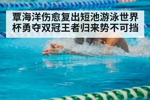 覃海洋伤愈复出短池游泳世界杯勇夺双冠王者归来势不可挡