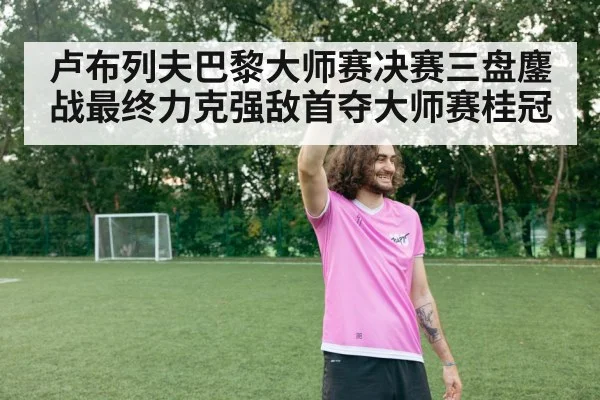 卢布列夫巴黎大师赛决赛三盘鏖战最终力克强敌首夺大师赛桂冠